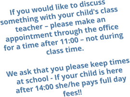 If you would like to discuss something with your child's class teacher – please make an appointment through the office for a time after 11:00 – not during class time.  We ask that you please keep times at school - If your child is here after 14:00 she/he pays full day fees!!